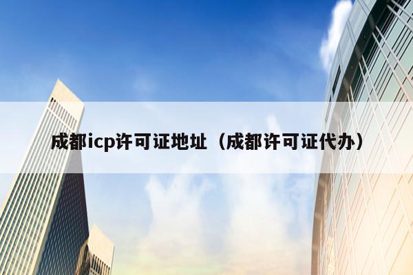 成都icp许可证地址（成都许可证代办）