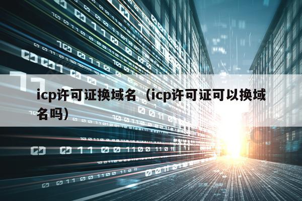 icp许可证换域名（icp许可证可以换域名吗）