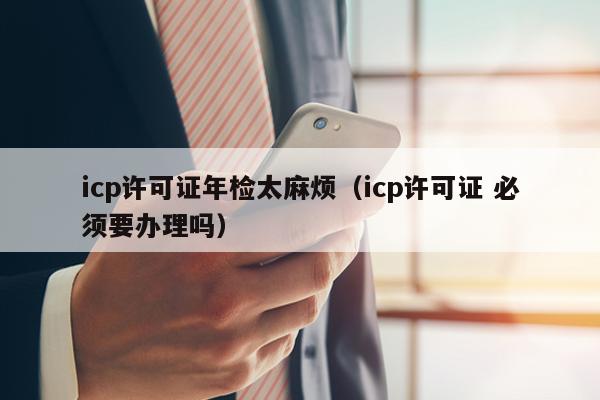 icp许可证年检太麻烦（icp许可证 必须要办理吗）