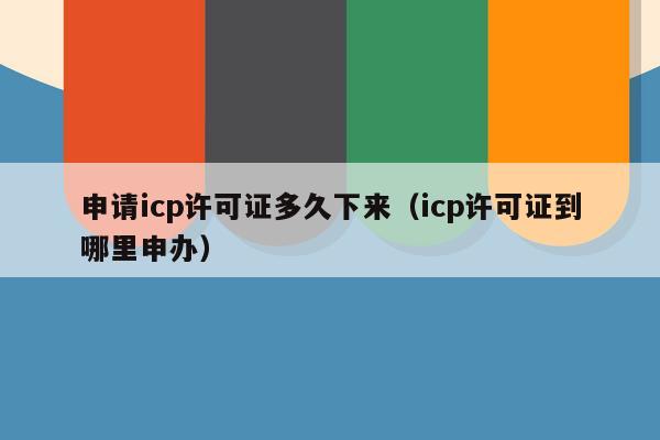申请icp许可证多久下来（icp许可证到哪里申办）
