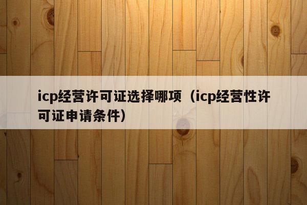 icp经营许可证选择哪项（icp经营性许可证申请条件）