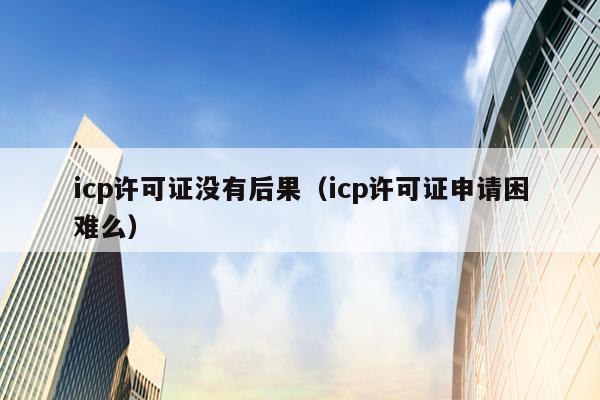 icp许可证没有后果（icp许可证申请困难么）