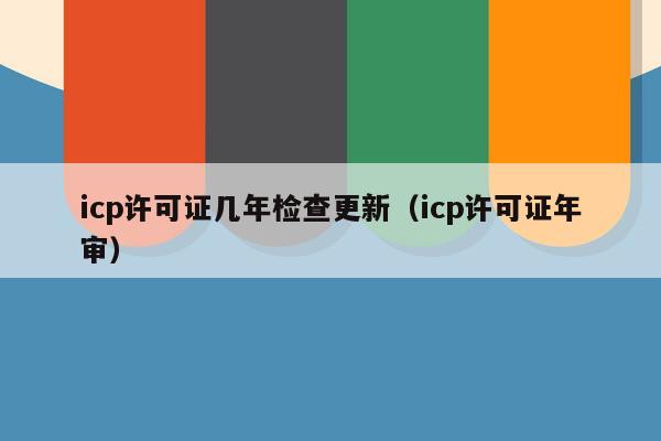 icp许可证几年检查更新（icp许可证年审）