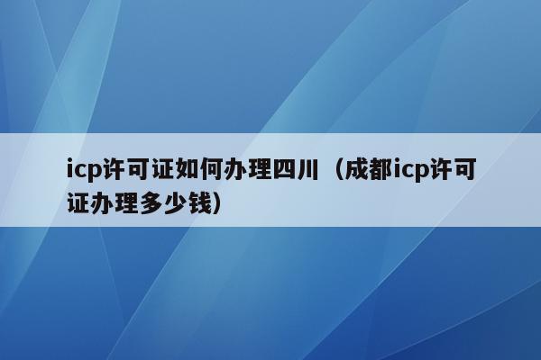 icp许可证如何办理四川（成都icp许可证办理多少钱）