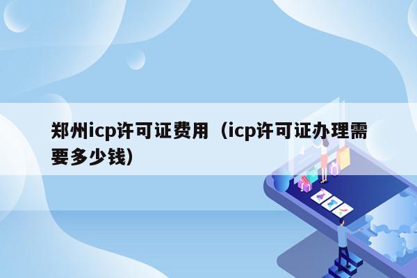 郑州icp许可证费用（icp许可证办理需要多少钱）