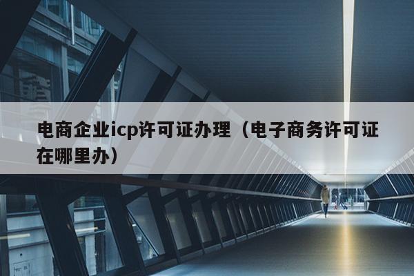 电商企业icp许可证办理（电子商务许可证在哪里办）