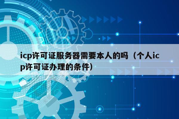 icp许可证服务器需要本人的吗（个人icp许可证办理的条件）