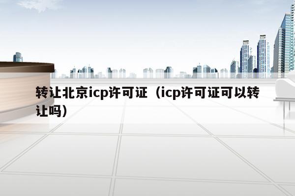 转让北京icp许可证（icp许可证可以转让吗）