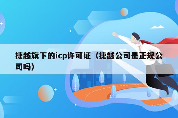 捷越旗下的icp许可证（捷越公司是正规公司吗）
