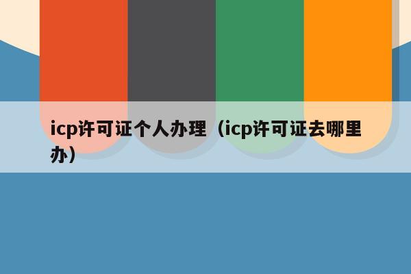 icp许可证个人办理（icp许可证去哪里办）