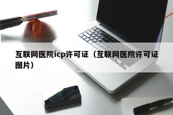 互联网医院icp许可证（互联网医院许可证图片）