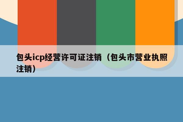 包头icp经营许可证注销（包头市营业执照注销）
