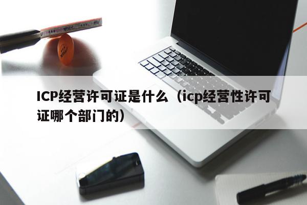 ICP经营许可证是什么（icp经营性许可证哪个部门的）