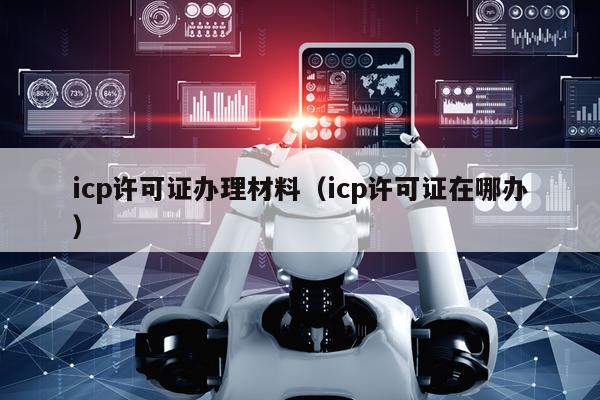 icp许可证办理材料（icp许可证在哪办）
