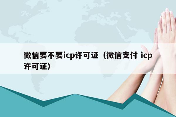 微信要不要icp许可证（微信支付 icp许可证）