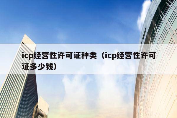 icp经营性许可证种类（icp经营性许可证多少钱）