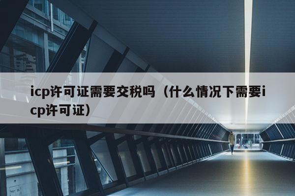 icp许可证需要交税吗（什么情况下需要icp许可证）