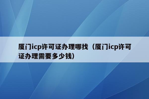 厦门icp许可证办理哪找（厦门icp许可证办理需要多少钱）