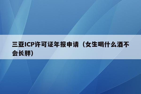 三亚ICP许可证年报申请（女生喝什么酒不会长胖）