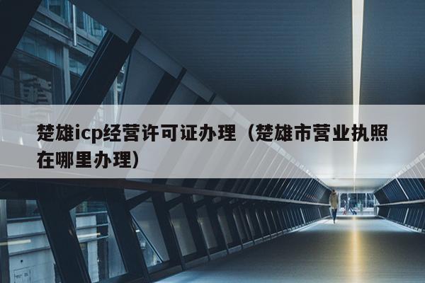 楚雄icp经营许可证办理（楚雄市营业执照在哪里办理）