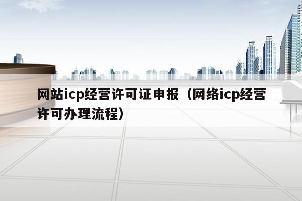 网站icp经营许可证申报（网络icp经营许可办理流程）
