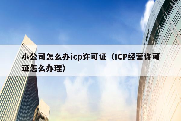 小公司怎么办icp许可证（ICP经营许可证怎么办理）