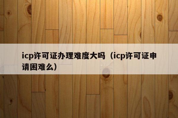 icp许可证办理难度大吗（icp许可证申请困难么）