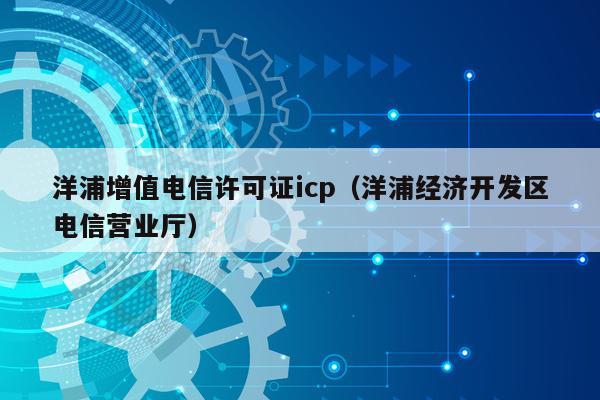 洋浦增值电信许可证icp（洋浦经济开发区电信营业厅）