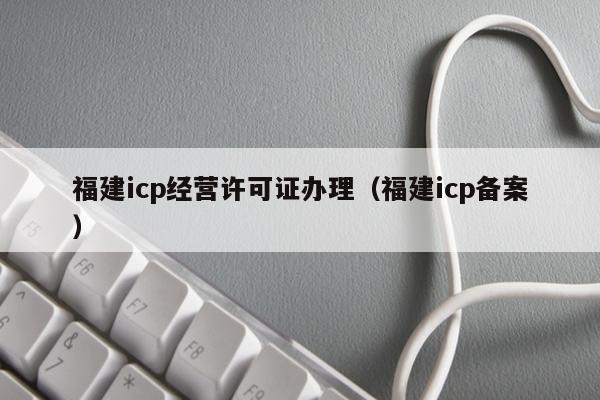 福建icp经营许可证办理（福建icp备案）