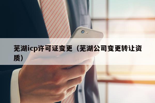芜湖icp许可证变更（芜湖公司变更转让资质）
