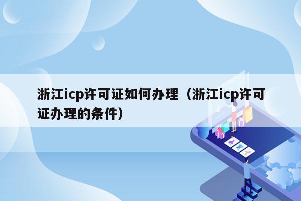 浙江icp许可证如何办理（浙江icp许可证办理的条件）