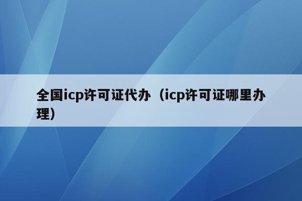 全国icp许可证代办（icp许可证哪里办理）