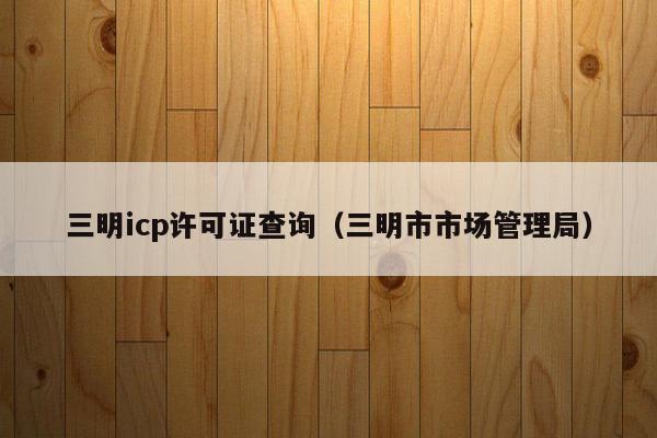 三明icp许可证查询（三明市市场管理局）