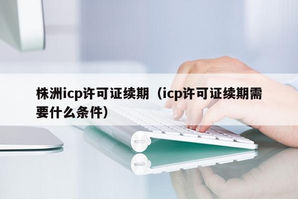株洲icp许可证续期（icp许可证续期需要什么条件）