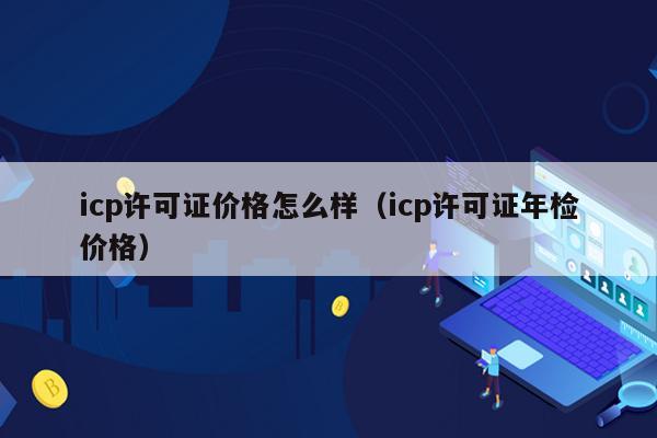 icp许可证价格怎么样（icp许可证年检价格）