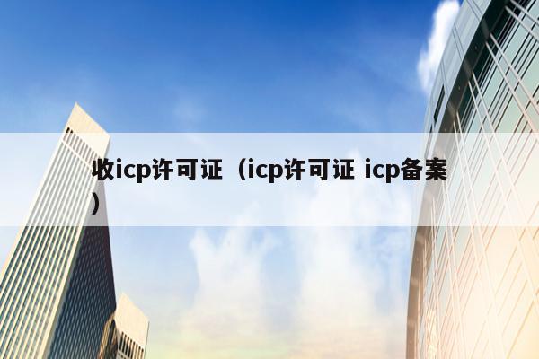 收icp许可证（icp许可证 icp备案）