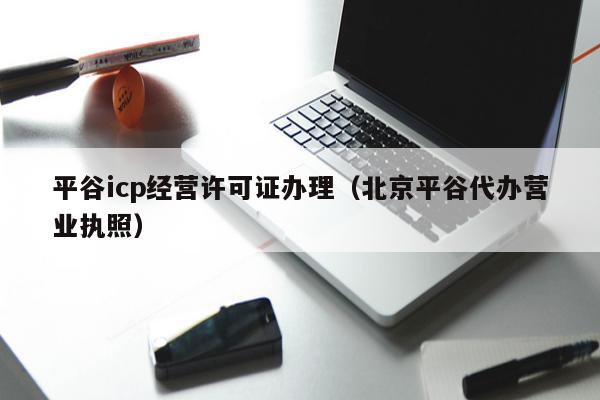 平谷icp经营许可证办理（北京平谷代办营业执照）