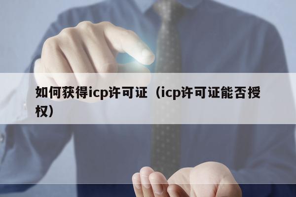 如何获得icp许可证（icp许可证能否授权）