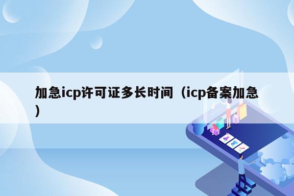 加急icp许可证多长时间（icp备案加急）