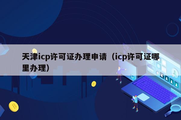 天津icp许可证办理申请（icp许可证哪里办理）