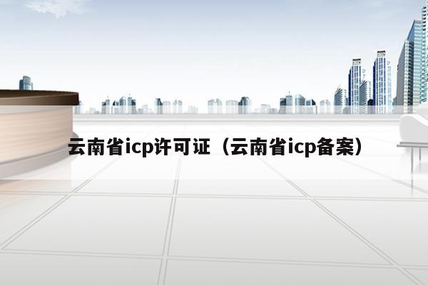 云南省icp许可证（云南省icp备案）
