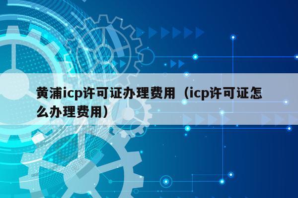 黄浦icp许可证办理费用（icp许可证怎么办理费用）