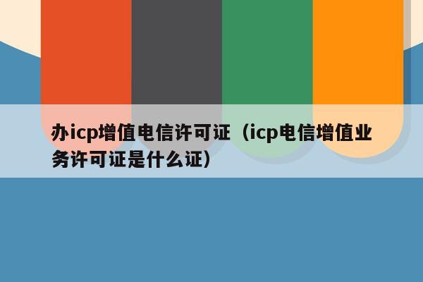 办icp增值电信许可证（icp电信增值业务许可证是什么证）
