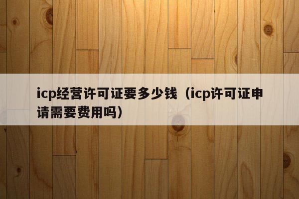 icp经营许可证要多少钱（icp许可证申请需要费用吗）