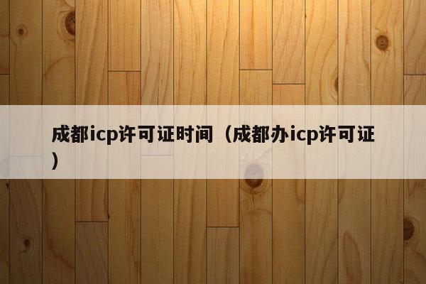 成都icp许可证时间（成都办icp许可证）