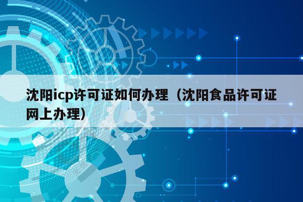 沈阳icp许可证如何办理（沈阳食品许可证网上办理）