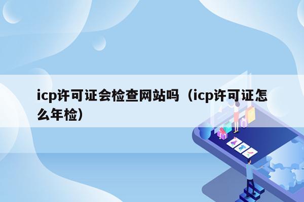 icp许可证会检查网站吗（icp许可证怎么年检）