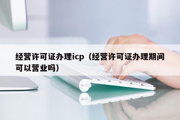 经营许可证办理icp（经营许可证办理期间可以营业吗）