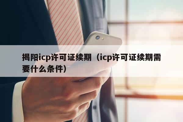 揭阳icp许可证续期（icp许可证续期需要什么条件）