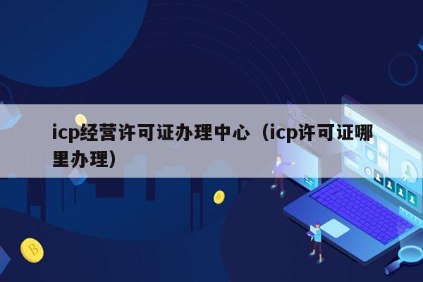 icp经营许可证办理中心（icp许可证哪里办理）